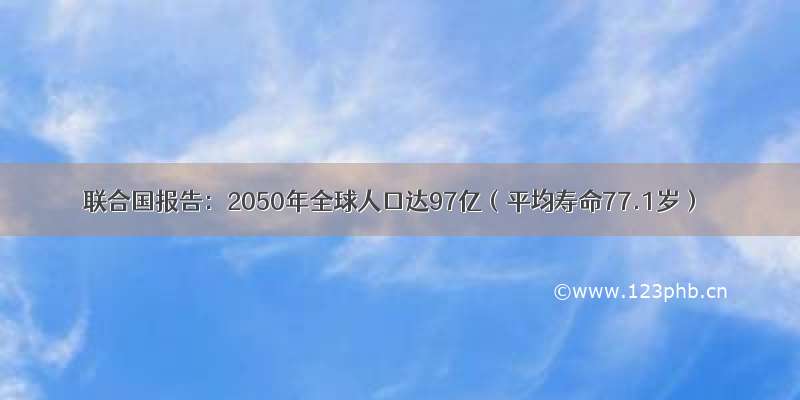 联合国报告：2050年全球人口达97亿（平均寿命77.1岁）