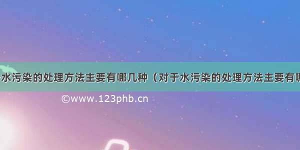 对于水污染的处理方法主要有哪几种（对于水污染的处理方法主要有哪些）