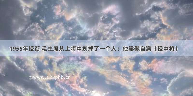 1955年授衔 毛主席从上将中划掉了一个人：他骄傲自满（授中将）