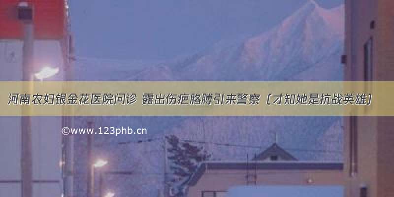 河南农妇银金花医院问诊 露出伤疤胳膊引来警察（才知她是抗战英雄）