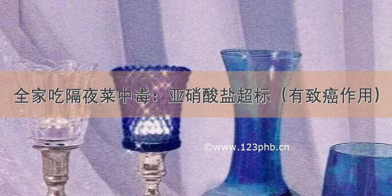 全家吃隔夜菜中毒：亚硝酸盐超标（有致癌作用）