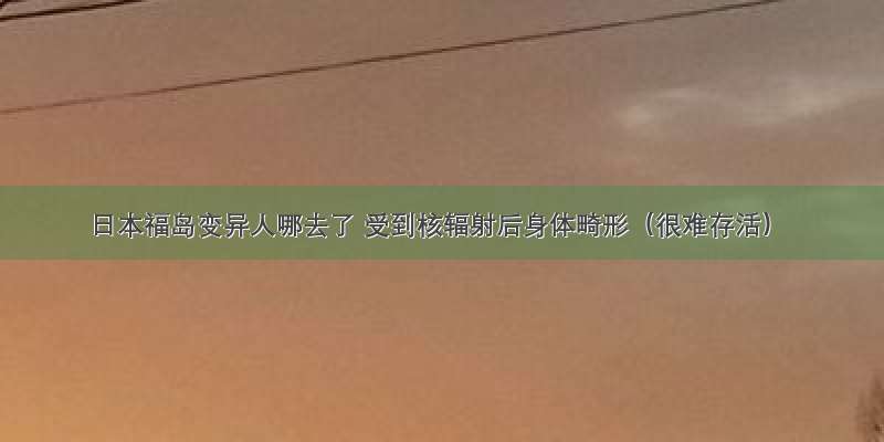 日本福岛变异人哪去了 受到核辐射后身体畸形（很难存活）