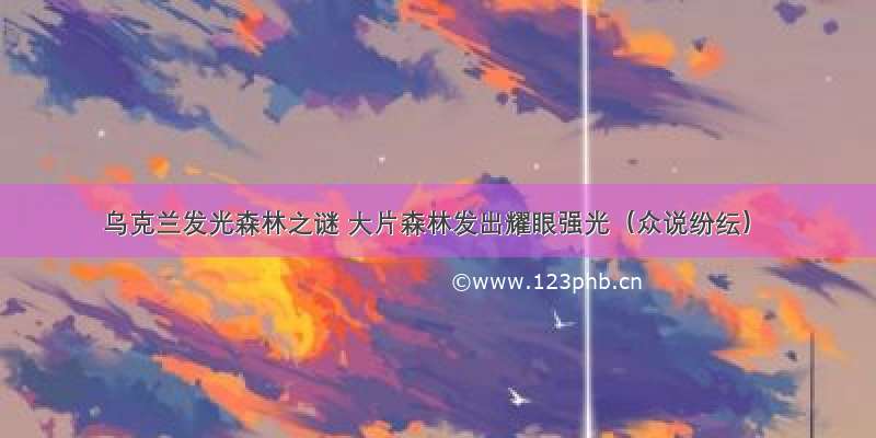 乌克兰发光森林之谜 大片森林发出耀眼强光（众说纷纭）