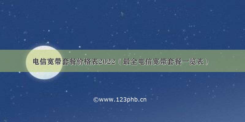 电信宽带套餐价格表2022（最全电信宽带套餐一览表）