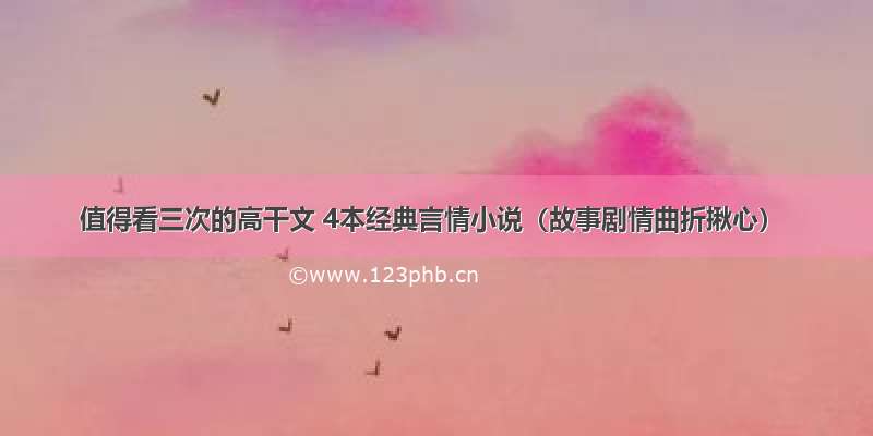 值得看三次的高干文 4本经典言情小说（故事剧情曲折揪心）