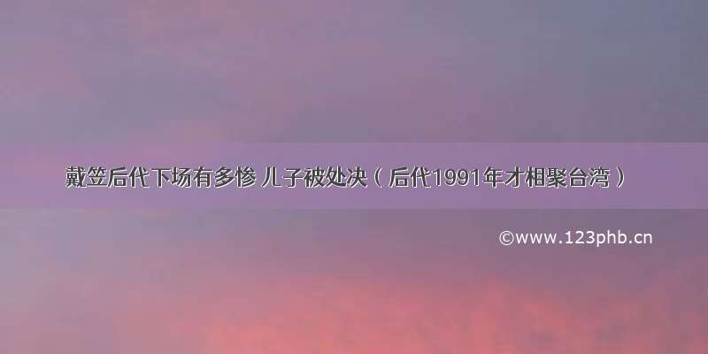 戴笠后代下场有多惨 儿子被处决（后代1991年才相聚台湾）