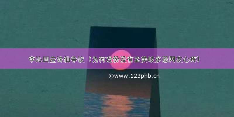 李沁回应诛仙争议（为何戏份没有孟美岐多惹网友心疼）