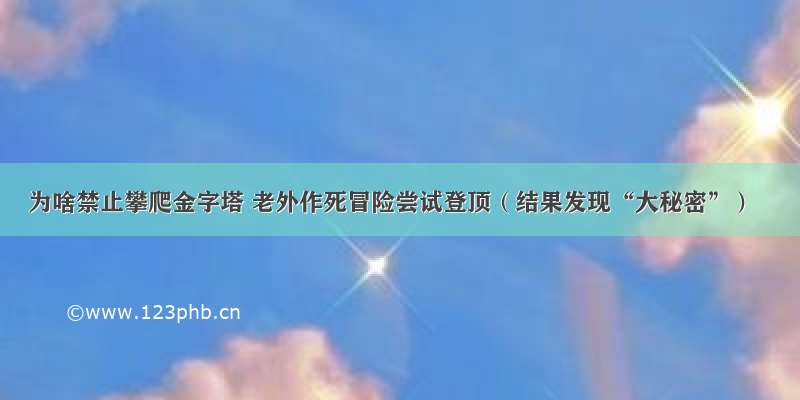 为啥禁止攀爬金字塔 老外作死冒险尝试登顶（结果发现“大秘密”）