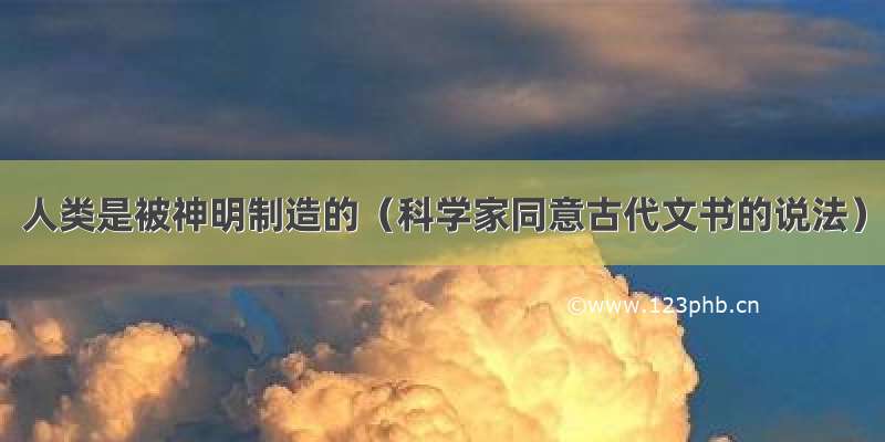 人类是被神明制造的（科学家同意古代文书的说法）