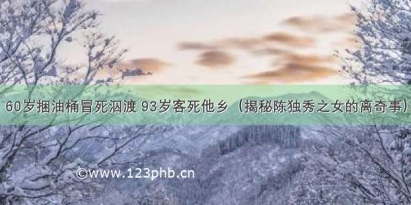 60岁捆油桶冒死泅渡 93岁客死他乡（揭秘陈独秀之女的离奇事）