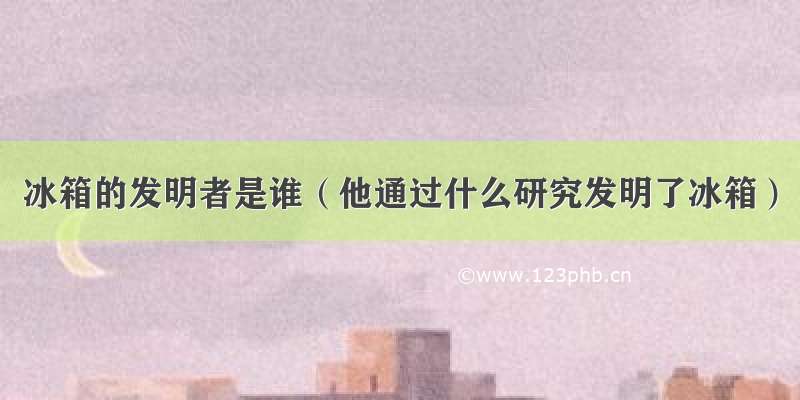 冰箱的发明者是谁（他通过什么研究发明了冰箱）