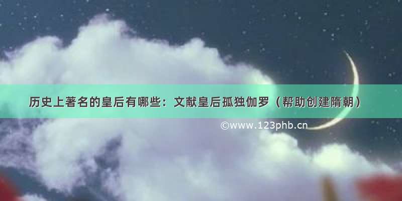 历史上著名的皇后有哪些：文献皇后孤独伽罗（帮助创建隋朝）