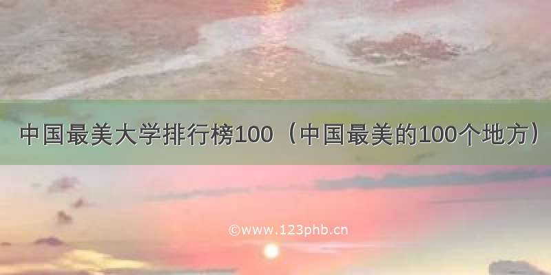 中国最美大学排行榜100（中国最美的100个地方）