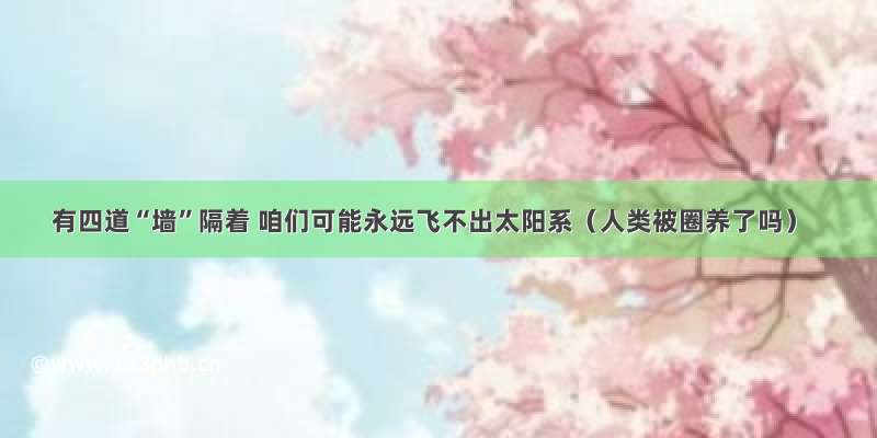 有四道“墙”隔着 咱们可能永远飞不出太阳系（人类被圈养了吗）