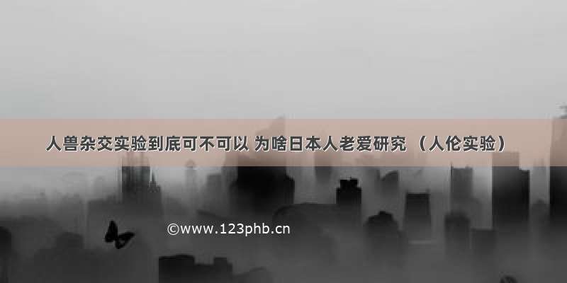 人兽杂交实验到底可不可以 为啥日本人老爱研究 （人伦实验）