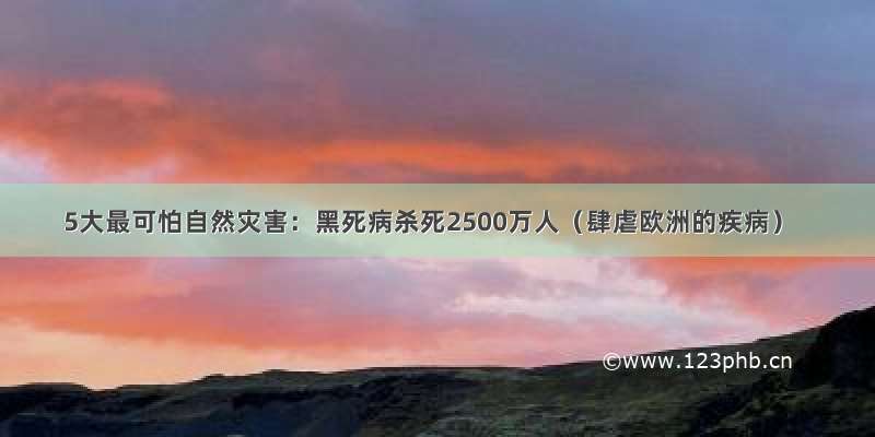 5大最可怕自然灾害：黑死病杀死2500万人（肆虐欧洲的疾病）