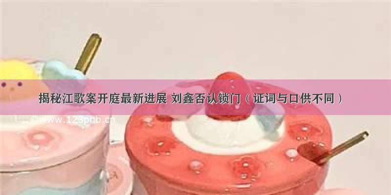 揭秘江歌案开庭最新进展 刘鑫否认锁门（证词与口供不同）