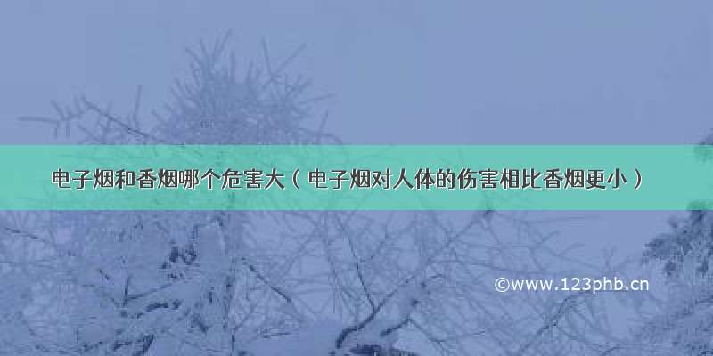 电子烟和香烟哪个危害大（电子烟对人体的伤害相比香烟更小）