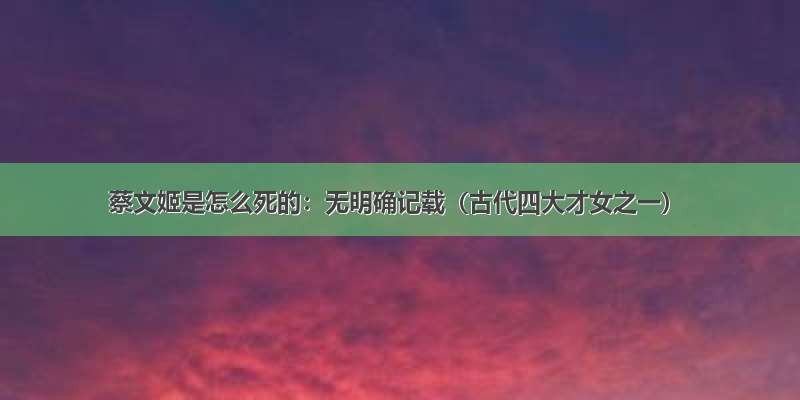 蔡文姬是怎么死的：无明确记载（古代四大才女之一）