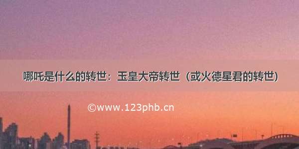 哪吒是什么的转世：玉皇大帝转世（或火德星君的转世）