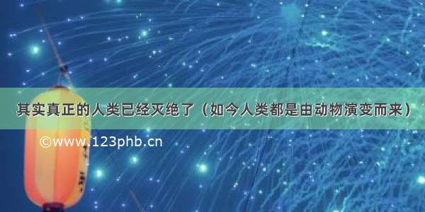 其实真正的人类已经灭绝了（如今人类都是由动物演变而来）