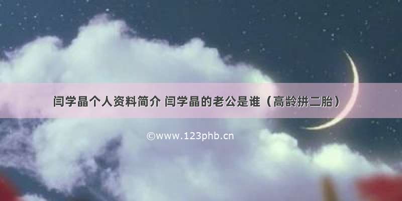 闫学晶个人资料简介 闫学晶的老公是谁（高龄拼二胎）