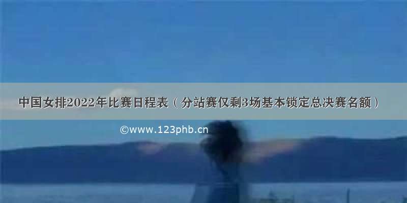 中国女排2022年比赛日程表（分站赛仅剩3场基本锁定总决赛名额）