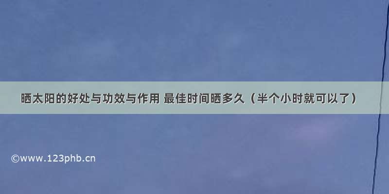 晒太阳的好处与功效与作用 最佳时间晒多久（半个小时就可以了）