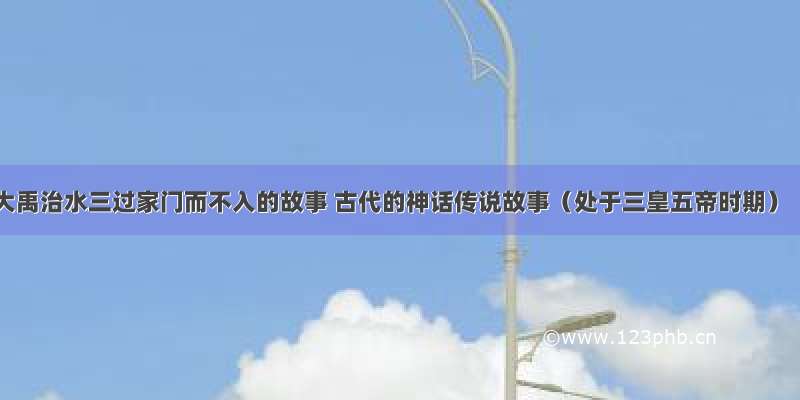 大禹治水三过家门而不入的故事 古代的神话传说故事（处于三皇五帝时期）