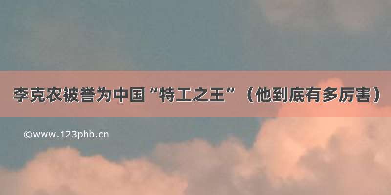 李克农被誉为中国“特工之王”（他到底有多厉害）