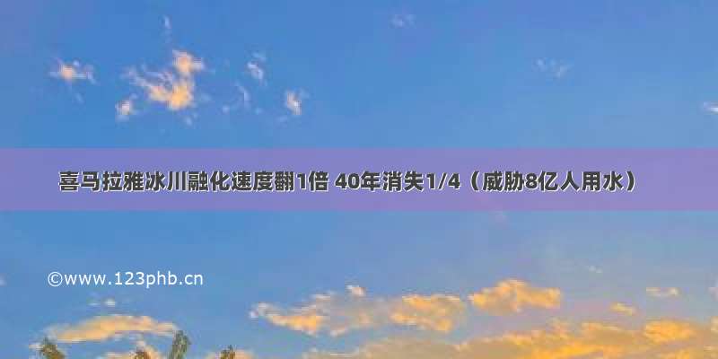 喜马拉雅冰川融化速度翻1倍 40年消失1/4（威胁8亿人用水）