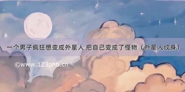 一个男子疯狂想变成外星人 把自己变成了怪物（外星人纹身）