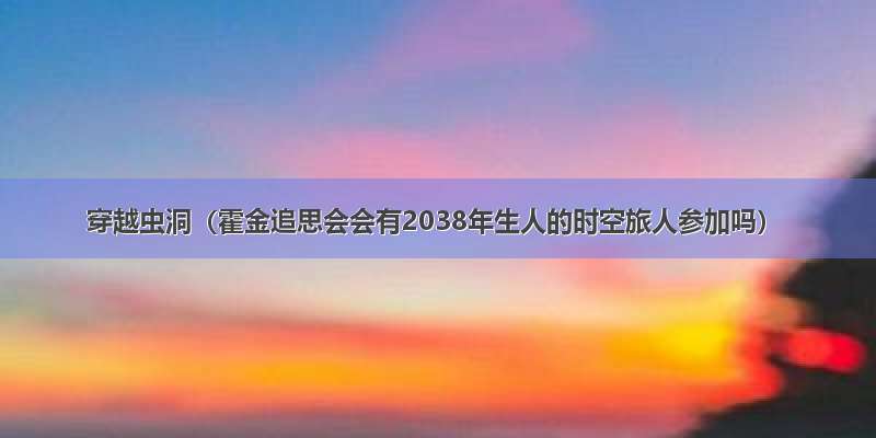 穿越虫洞（霍金追思会会有2038年生人的时空旅人参加吗）