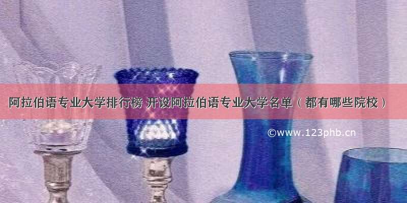 阿拉伯语专业大学排行榜 开设阿拉伯语专业大学名单（都有哪些院校）