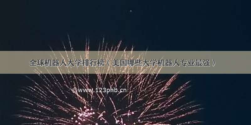 全球机器人大学排行榜（美国哪些大学机器人专业最强）