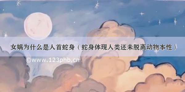 女娲为什么是人首蛇身（蛇身体现人类还未脱离动物本性）