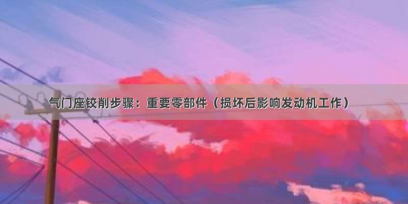 气门座铰削步骤：重要零部件（损坏后影响发动机工作）