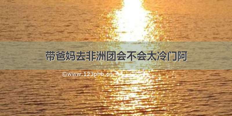 带爸妈去非洲团会不会太冷门阿