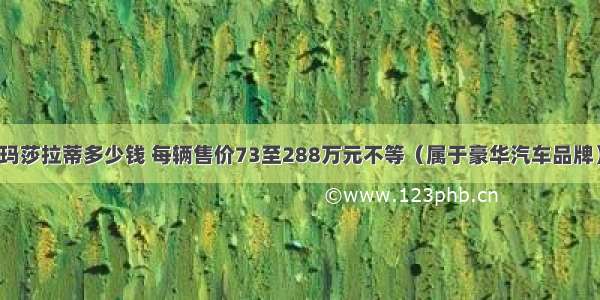 玛莎拉蒂多少钱 每辆售价73至288万元不等（属于豪华汽车品牌）