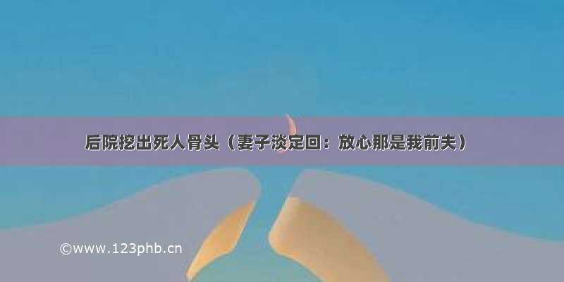 后院挖出死人骨头（妻子淡定回：放心那是我前夫）