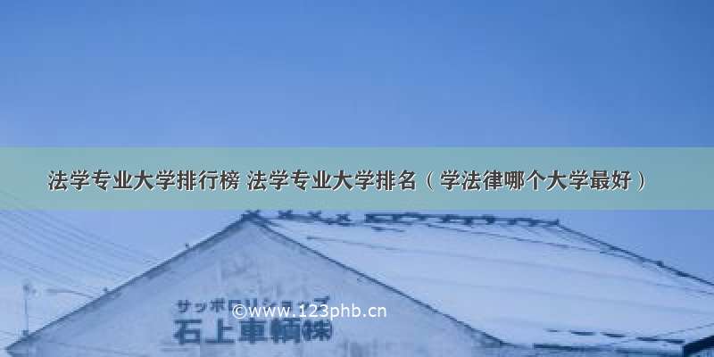 法学专业大学排行榜 法学专业大学排名（学法律哪个大学最好）