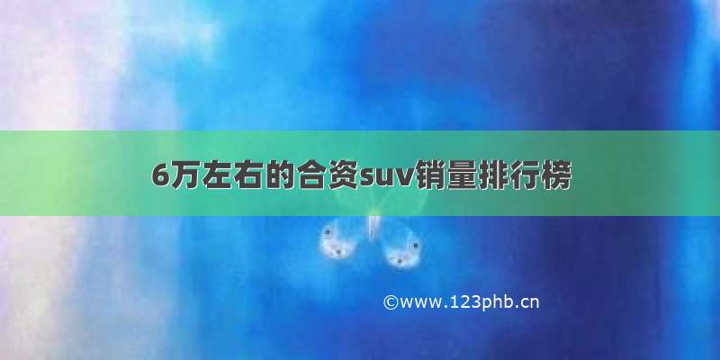 6万左右的合资suv销量排行榜