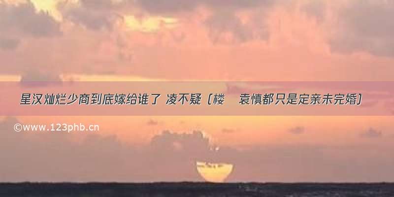 星汉灿烂少商到底嫁给谁了 凌不疑（楼垚袁慎都只是定亲未完婚）