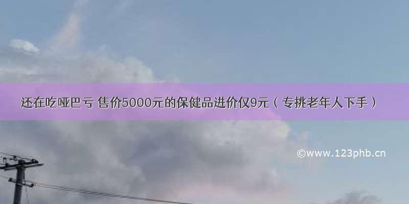 还在吃哑巴亏 售价5000元的保健品进价仅9元（专挑老年人下手）