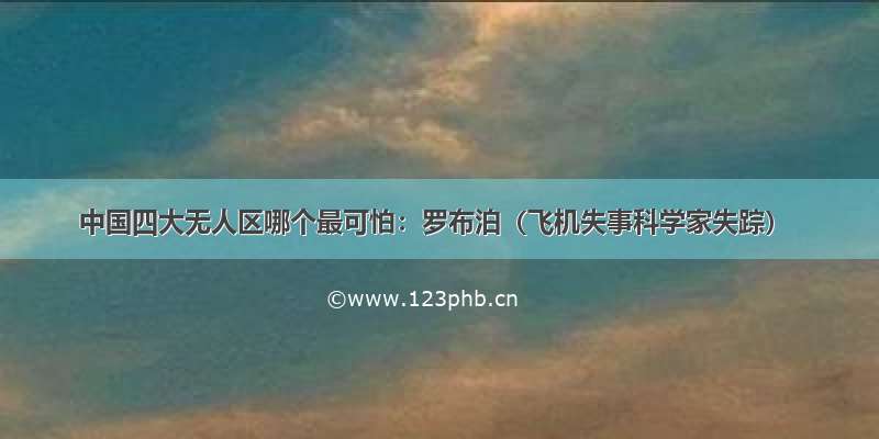 中国四大无人区哪个最可怕：罗布泊（飞机失事科学家失踪）