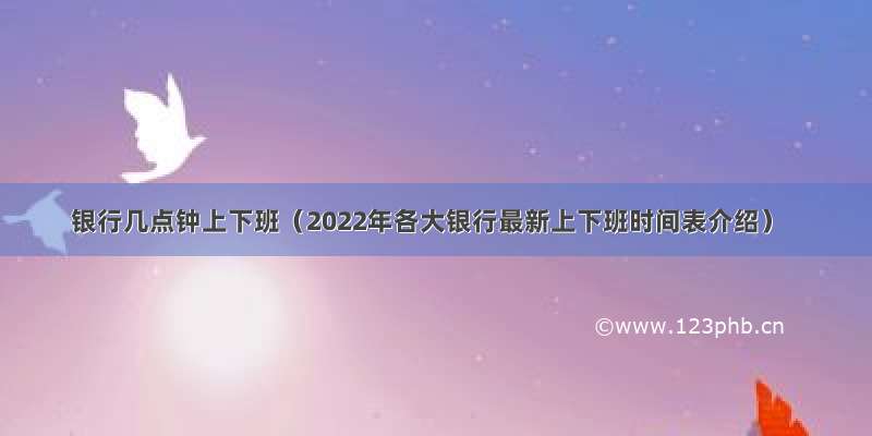 银行几点钟上下班（2022年各大银行最新上下班时间表介绍）