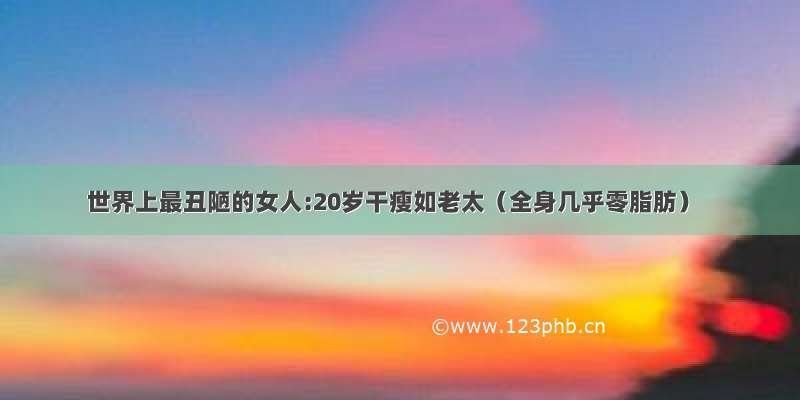 世界上最丑陋的女人:20岁干瘦如老太（全身几乎零脂肪）