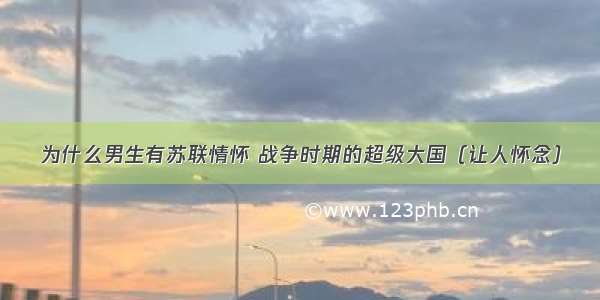 为什么男生有苏联情怀 战争时期的超级大国（让人怀念）