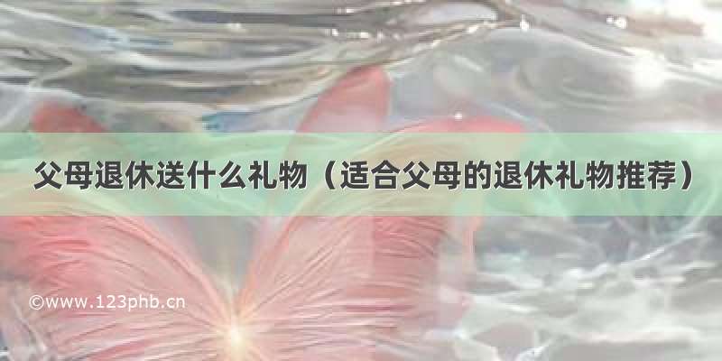 父母退休送什么礼物（适合父母的退休礼物推荐）