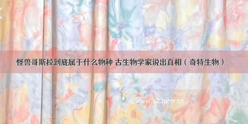 怪兽哥斯拉到底属于什么物种 古生物学家说出真相（奇特生物）